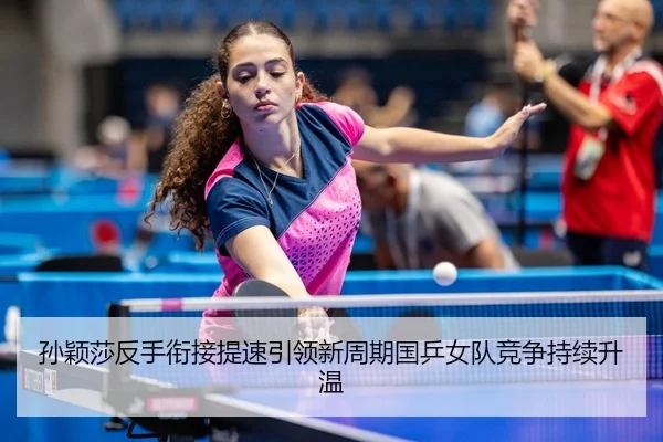 孙颖莎反手衔接提速引领新周期国乒女队竞争持续升温